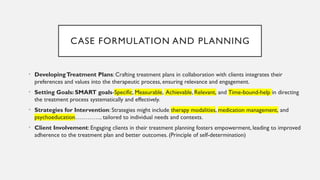 CASE FORMULATION AND PLANNING
• DevelopingTreatment Plans: Crafting treatment plans in collaboration with clients integrates their
preferences and values into the therapeutic process, ensuring relevance and engagement.
• Setting Goals: SMART goals-Specific, Measurable, Achievable, Relevant, and Time-bound-help in directing
the treatment process systematically and effectively.
• Strategies for Intervention: Strategies might include therapy modalities, medication management, and
psychoeducation………….. tailored to individual needs and contexts.
• Client Involvement: Engaging clients in their treatment planning fosters empowerment, leading to improved
adherence to the treatment plan and better outcomes. (Principle of self-determination)
 