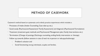 METHOD OF CASEWORK
Casework method based on systematic and orderly practice experiences which includes a
• Processes of intake (Intake Counseling, Case take-up etc.)
• Social study (Psychosocial Assessment/ Family Assessment) and diagnosis (Psychosocial Formulation)
• Treatment (treatment goal, methods and Psychosocial Management plan, Family Interventions etc.)
• Termination (Change of postings, Discharge counseling, ending family intervention or therapy)
• Follow up towards (follow sessions in case of need via in-person or tele-psychotherapy)
i. Problem’s solution and
ii. Social functioning among individuals, couples and families.
 