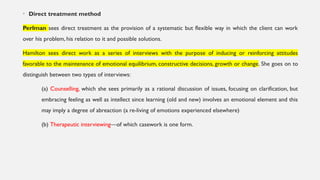 • Direct treatment method
Perlman sees direct treatment as the provision of a systematic but flexible way in which the client can work
over his problem, his relation to it and possible solutions.
Hamilton sees direct work as a series of interviews with the purpose of inducing or reinforcing attitudes
favorable to the maintenance of emotional equilibrium, constructive decisions, growth or change. She goes on to
distinguish between two types of interviews:
(a) Counselling, which she sees primarily as a rational discussion of issues, focusing on clarification, but
embracing feeling as well as intellect since learning (old and new) involves an emotional element and this
may imply a degree of abreaction (a re-living of emotions experienced elsewhere)
(b) Therapeutic interviewing—of which casework is one form.
 