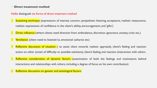• Direct treatment method
Hollis distinguish six forms of direct treatment method
1. Sustaining technique (expressions of interest, concern, sympathetic listening, acceptance, realistic reassurance,
realistic expressions of confidence in the client's ability, encouragement, and 'gifts’)
2. Direct influence (where clients need direction from ambivalence, discretion, ignorance, anxiety, crisis etc,)
3. Ventilation (client need to listened to, emotional catharsis etc)
4. Reflective discussion of situation ( to assist client towards realistic appraisal), client’s feeling and reaction
action on other (onset of difficulty or possible solutions), client’s feeling and reaction (interaction with others
5. Reflective consideration of dynamic factors (examination of both the feelings and motivations behind
interactions and relationships with others, including a degree of focus on his own contribution)
6. Reflective discussion on genetic and aetiological factors
 