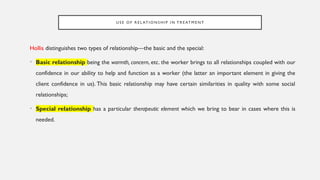 U S E O F R E L AT I O N S H I P I N T R E AT M E N T
Hollis distinguishes two types of relationship—the basic and the special:
• Basic relationship being the warmth, concern, etc. the worker brings to all relationships coupled with our
confidence in our ability to help and function as a worker (the latter an important element in giving the
client confidence in us). This basic relationship may have certain similarities in quality with some social
relationships;
• Special relationship has a particular therapeutic element which we bring to bear in cases where this is
needed.
 