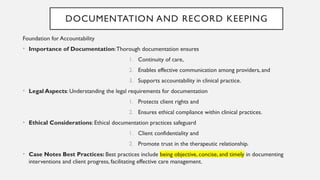 DOCUMENTATION AND RECORD KEEPING
Foundation for Accountability
• Importance of Documentation:Thorough documentation ensures
1. Continuity of care,
2. Enables effective communication among providers, and
3. Supports accountability in clinical practice.
• Legal Aspects: Understanding the legal requirements for documentation
1. Protects client rights and
2. Ensures ethical compliance within clinical practices.
• Ethical Considerations: Ethical documentation practices safeguard
1. Client confidentiality and
2. Promote trust in the therapeutic relationship.
• Case Notes Best Practices: Best practices include being objective, concise, and timely in documenting
interventions and client progress, facilitating effective care management.
 