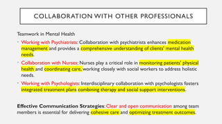 COLLABORATION WITH OTHER PROFESSIONALS
Teamwork in Mental Health
• Working with Psychiatrists: Collaboration with psychiatrists enhances medication
management and provides a comprehensive understanding of clients' mental health
needs.
• Collaboration with Nurses: Nurses play a critical role in monitoring patients' physical
health and coordinating care, working closely with social workers to address holistic
needs.
• Working with Psychologists: Interdisciplinary collaboration with psychologists fosters
integrated treatment plans combining therapy and social support interventions.
Effective Communication Strategies: Clear and open communication among team
members is essential for delivering cohesive care and optimizing treatment outcomes.
 