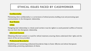 ETHICAL ISSUES FACED BY CASEWORKER
• Confidentiality
Maintaining client confidentiality is a cornerstone of ethical practice, building trust and promoting open
communication in the therapeutic relationship.
• Dual Relatio
• nships
Navigating dual relationships is critical; social workers must be vigilant to avoid potential conflicts of interest
that can harm the therapeutic relationship.
• Informed Consent
Obtaining informed consent is crucial for ethical treatment, ensuring clients understand their rights and the
nature of the services provided.
• Professional Boundaries
Establishing and maintaining professional boundaries helps to foster effective and ethical therapeutic
relationships, preventing exploitation of clients.
 