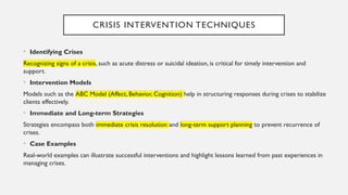 CRISIS INTERVENTION TECHNIQUES
• Identifying Crises
Recognizing signs of a crisis, such as acute distress or suicidal ideation, is critical for timely intervention and
support.
• Intervention Models
Models such as the ABC Model (Affect, Behavior, Cognition) help in structuring responses during crises to stabilize
clients effectively.
• Immediate and Long-term Strategies
Strategies encompass both immediate crisis resolution and long-term support planning to prevent recurrence of
crises.
• Case Examples
Real-world examples can illustrate successful interventions and highlight lessons learned from past experiences in
managing crises.
 