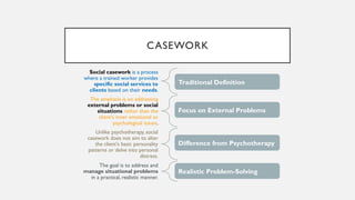 CASEWORK
Social casework is a process
where a trained worker provides
specific social services to
clients based on their needs.
The emphasis is on addressing
external problems or social
situations rather than the
client's inner emotional or
psychological issues.
Unlike psychotherapy, social
casework does not aim to alter
the client's basic personality
patterns or delve into personal
distress.
The goal is to address and
manage situational problems
in a practical, realistic manner.
Traditional Definition
Focus on External Problems
Difference from Psychotherapy
Realistic Problem-Solving
 