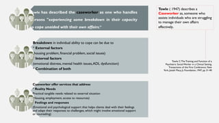 Towle has described the caseworker as one who handles
persons "experiencing some breakdown in their capacity
to cope unaided with their own affairs.”
Breakdown in individual ability to cope can be due to
* External factors
(housing problem, financial problem, social issues)
* Internal factors
(emotional distress, mental health issues,ADL dysfunction)
* Combination of both
Caseworker offer services that address
* Reality Needs
Practical tangible needs related to external situation
(Housing, employment, access to resources)
* Feelings and responses
(Emotional and psychological support that helps clients deal with their feelings
and adapt their responses to challenges, which might involve emotional support
or counseling)
Towle ( 1947) describes a
Caseworker as, someone who
assists individuals who are struggling
to manage their own affairs
effectively.
Towle C:The Training and Function of a
Psychiatric Social Worker in a Clinical Setting.
Transactions of the First Conference. New
York, Josiah Macy, Jr, Foundation, 1947, pp 31-40
 