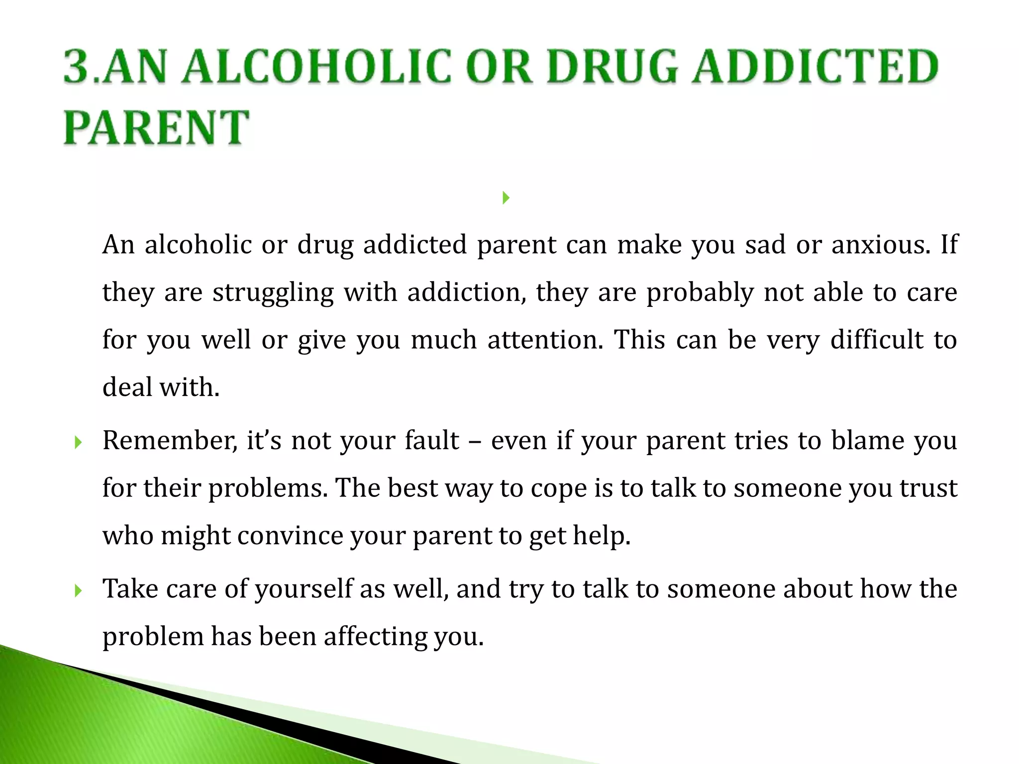 
An alcoholic or drug addicted parent can make you sad or anxious. If
they are struggling with addiction, they are probably not able to care
for you well or give you much attention. This can be very difficult to
deal with.
 Remember, it’s not your fault – even if your parent tries to blame you
for their problems. The best way to cope is to talk to someone you trust
who might convince your parent to get help.
 Take care of yourself as well, and try to talk to someone about how the
problem has been affecting you.
 