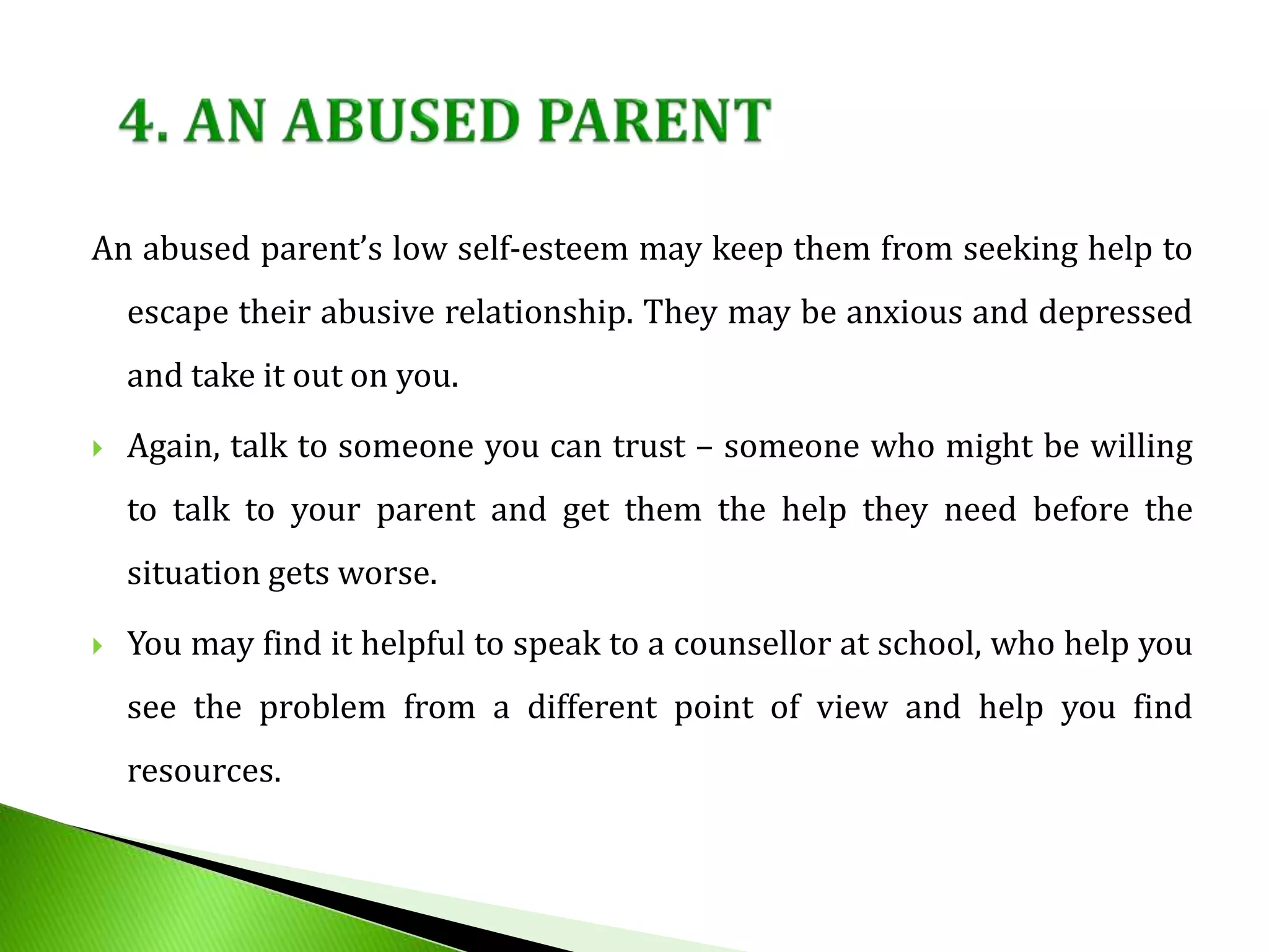 An abused parent’s low self-esteem may keep them from seeking help to
escape their abusive relationship. They may be anxious and depressed
and take it out on you.
 Again, talk to someone you can trust – someone who might be willing
to talk to your parent and get them the help they need before the
situation gets worse.
 You may find it helpful to speak to a counsellor at school, who help you
see the problem from a different point of view and help you find
resources.
 