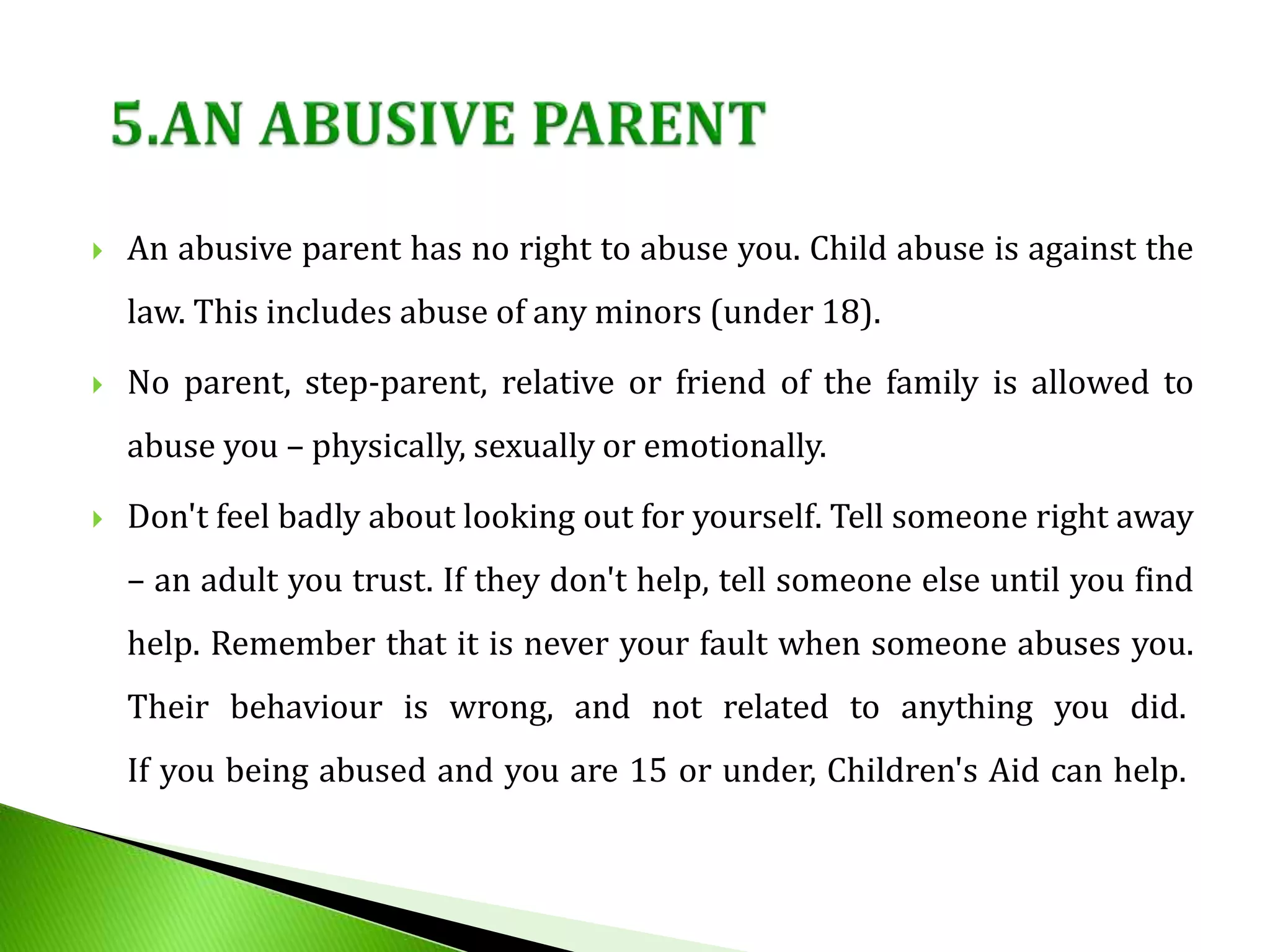  An abusive parent has no right to abuse you. Child abuse is against the
law. This includes abuse of any minors (under 18).
 No parent, step-parent, relative or friend of the family is allowed to
abuse you – physically, sexually or emotionally.
 Don't feel badly about looking out for yourself. Tell someone right away
– an adult you trust. If they don't help, tell someone else until you find
help. Remember that it is never your fault when someone abuses you.
Their behaviour is wrong, and not related to anything you did.
If you being abused and you are 15 or under, Children's Aid can help.
 