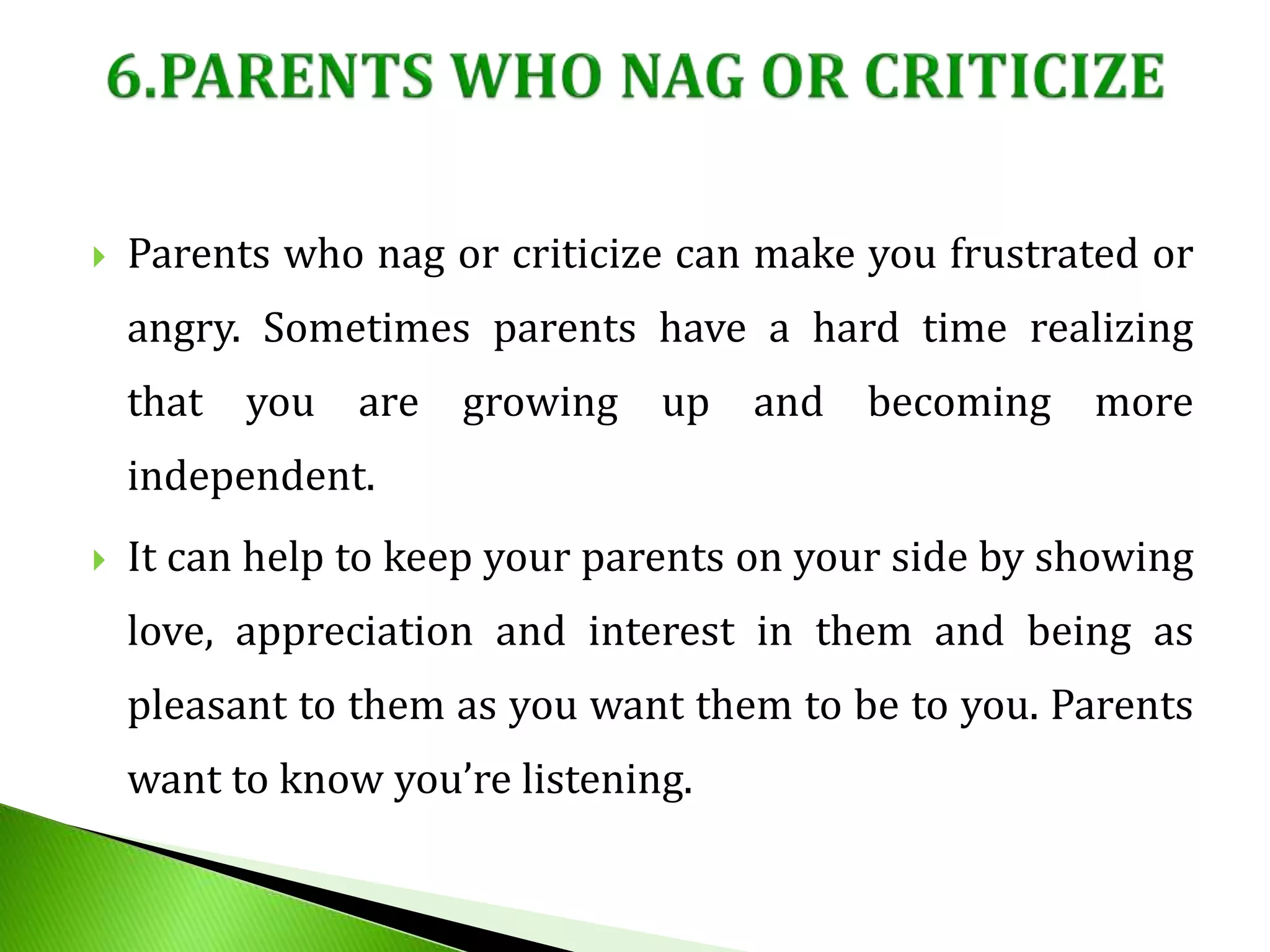  Parents who nag or criticize can make you frustrated or
angry. Sometimes parents have a hard time realizing
that you are growing up and becoming more
independent.
 It can help to keep your parents on your side by showing
love, appreciation and interest in them and being as
pleasant to them as you want them to be to you. Parents
want to know you’re listening.
 