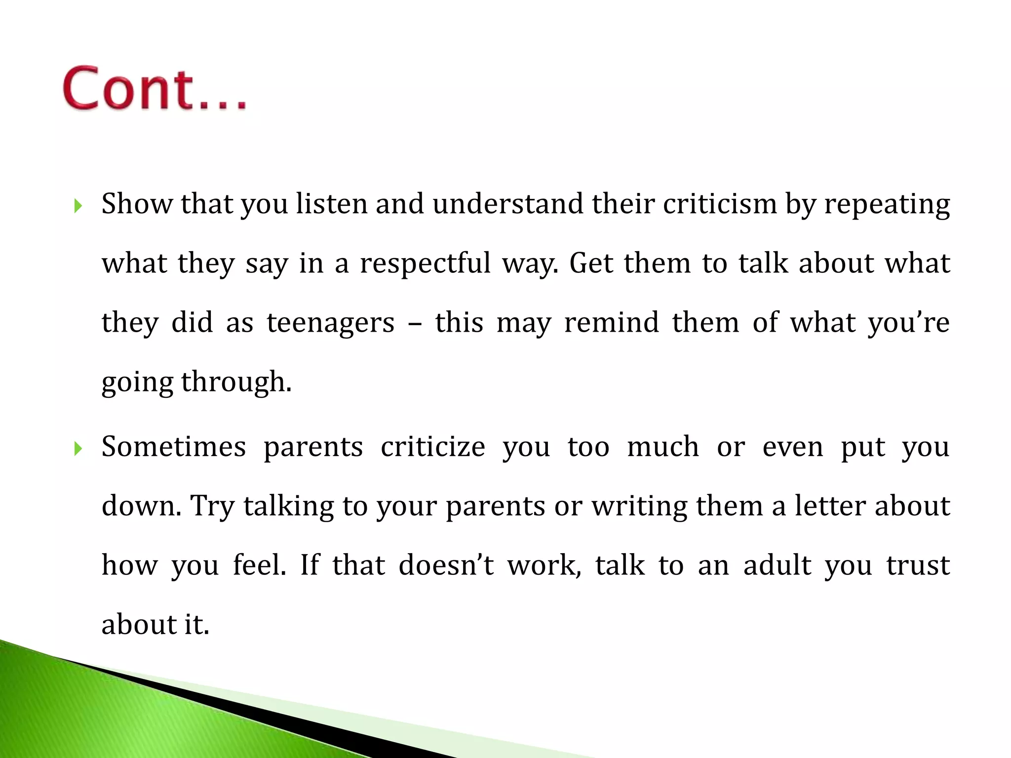  Show that you listen and understand their criticism by repeating
what they say in a respectful way. Get them to talk about what
they did as teenagers – this may remind them of what you’re
going through.
 Sometimes parents criticize you too much or even put you
down. Try talking to your parents or writing them a letter about
how you feel. If that doesn’t work, talk to an adult you trust
about it.
 
