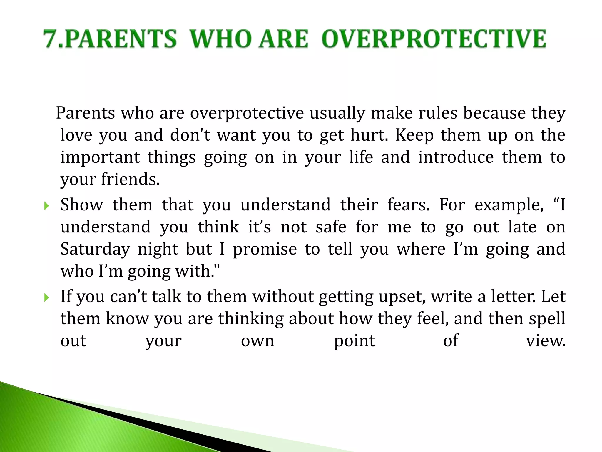Parents who are overprotective usually make rules because they
love you and don't want you to get hurt. Keep them up on the
important things going on in your life and introduce them to
your friends.
 Show them that you understand their fears. For example, “I
understand you think it’s not safe for me to go out late on
Saturday night but I promise to tell you where I’m going and
who I’m going with."
 If you can’t talk to them without getting upset, write a letter. Let
them know you are thinking about how they feel, and then spell
out your own point of view.
 