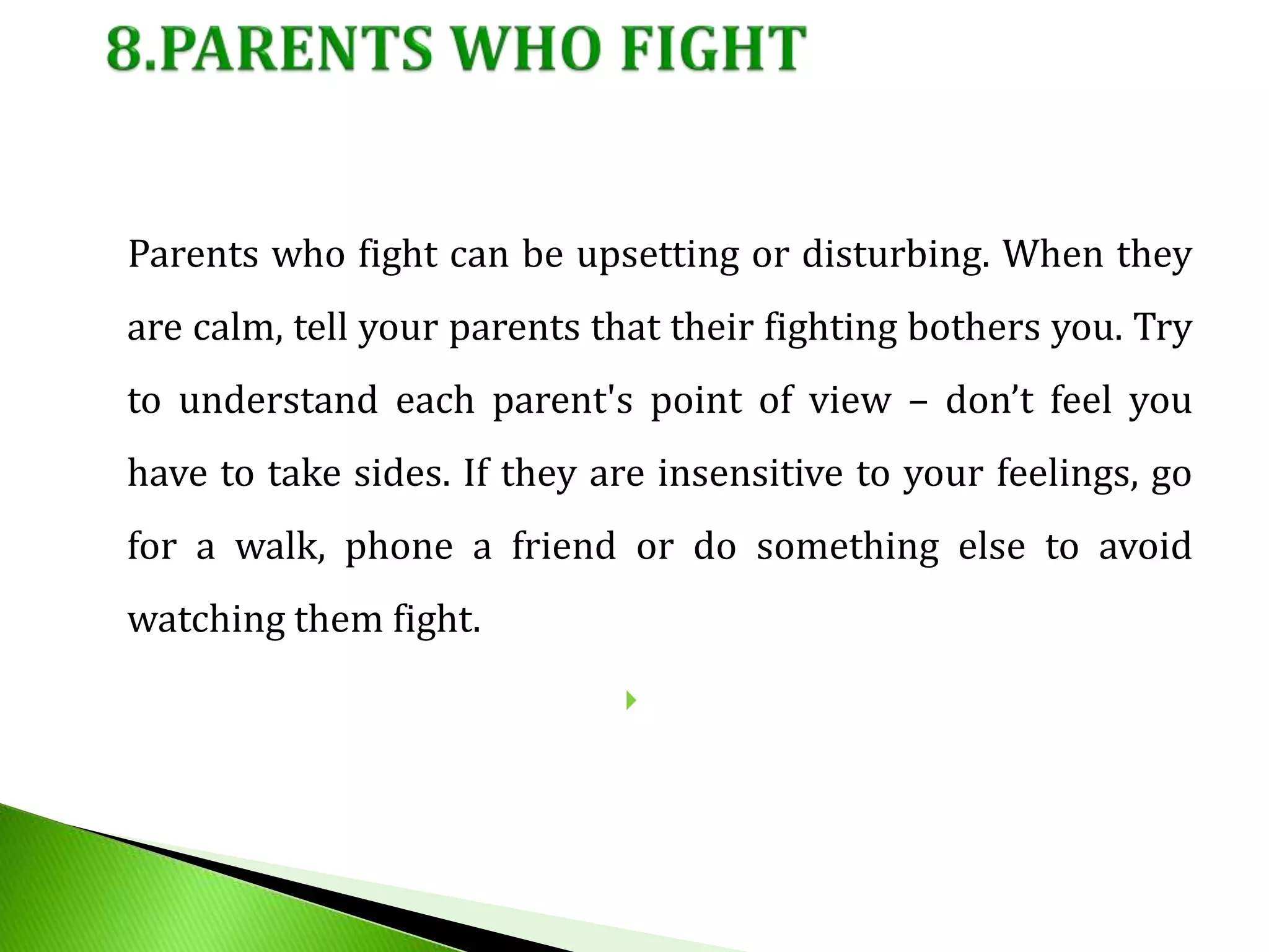 Parents who fight can be upsetting or disturbing. When they
are calm, tell your parents that their fighting bothers you. Try
to understand each parent's point of view – don’t feel you
have to take sides. If they are insensitive to your feelings, go
for a walk, phone a friend or do something else to avoid
watching them fight.

 