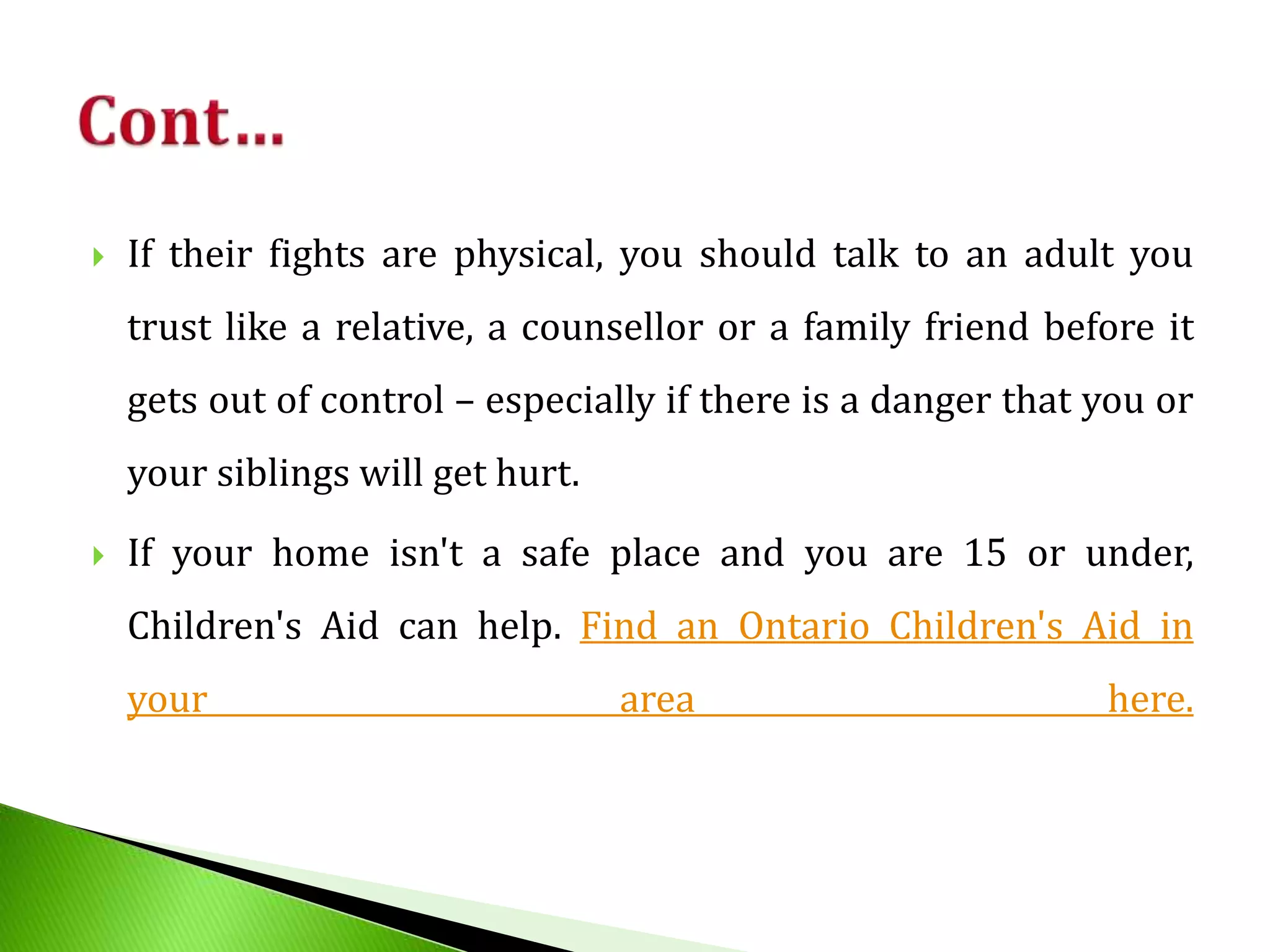  If their fights are physical, you should talk to an adult you
trust like a relative, a counsellor or a family friend before it
gets out of control – especially if there is a danger that you or
your siblings will get hurt.
 If your home isn't a safe place and you are 15 or under,
Children's Aid can help. Find an Ontario Children's Aid in
your area here.
 