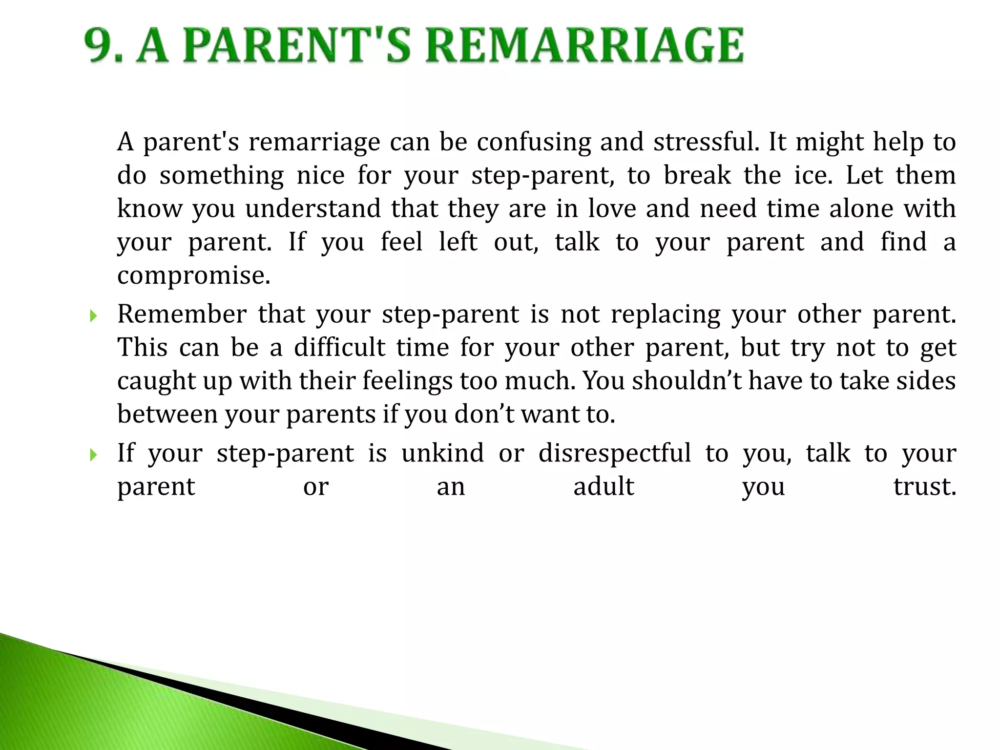 A parent's remarriage can be confusing and stressful. It might help to
do something nice for your step-parent, to break the ice. Let them
know you understand that they are in love and need time alone with
your parent. If you feel left out, talk to your parent and find a
compromise.
 Remember that your step-parent is not replacing your other parent.
This can be a difficult time for your other parent, but try not to get
caught up with their feelings too much. You shouldn’t have to take sides
between your parents if you don’t want to.
 If your step-parent is unkind or disrespectful to you, talk to your
parent or an adult you trust.
 