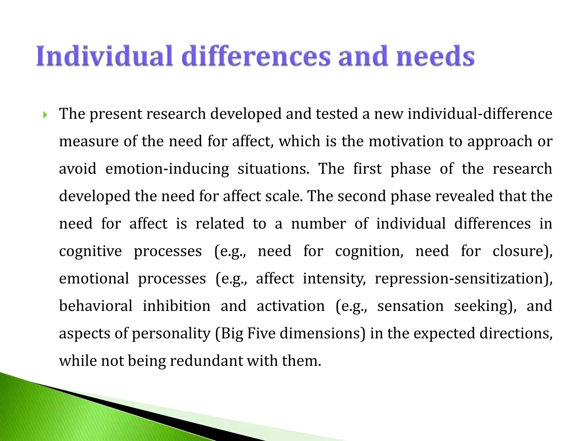  The present research developed and tested a new individual-difference
measure of the need for affect, which is the motivation to approach or
avoid emotion-inducing situations. The first phase of the research
developed the need for affect scale. The second phase revealed that the
need for affect is related to a number of individual differences in
cognitive processes (e.g., need for cognition, need for closure),
emotional processes (e.g., affect intensity, repression-sensitization),
behavioral inhibition and activation (e.g., sensation seeking), and
aspects of personality (Big Five dimensions) in the expected directions,
while not being redundant with them.
 