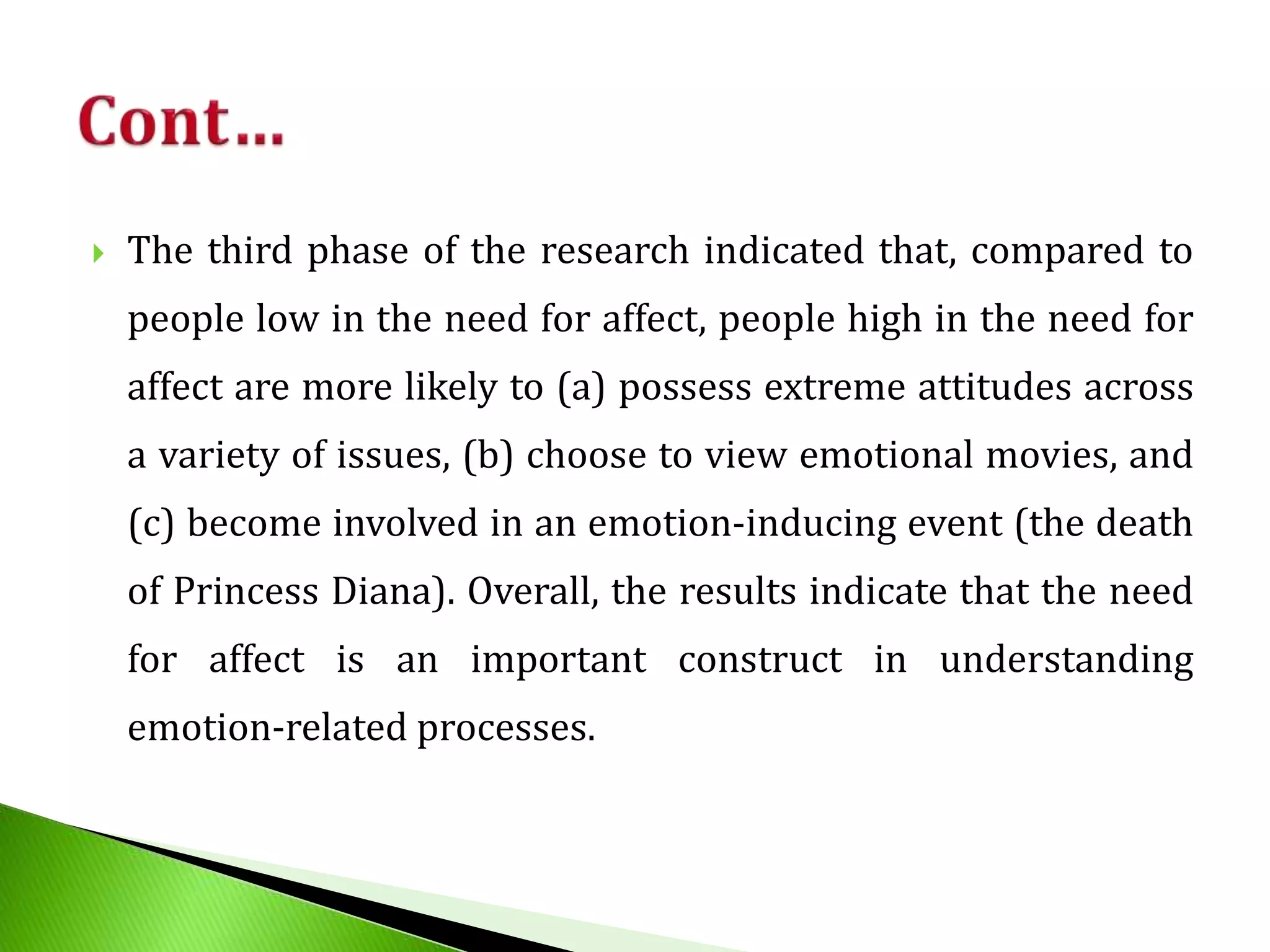  The third phase of the research indicated that, compared to
people low in the need for affect, people high in the need for
affect are more likely to (a) possess extreme attitudes across
a variety of issues, (b) choose to view emotional movies, and
(c) become involved in an emotion-inducing event (the death
of Princess Diana). Overall, the results indicate that the need
for affect is an important construct in understanding
emotion-related processes.
 