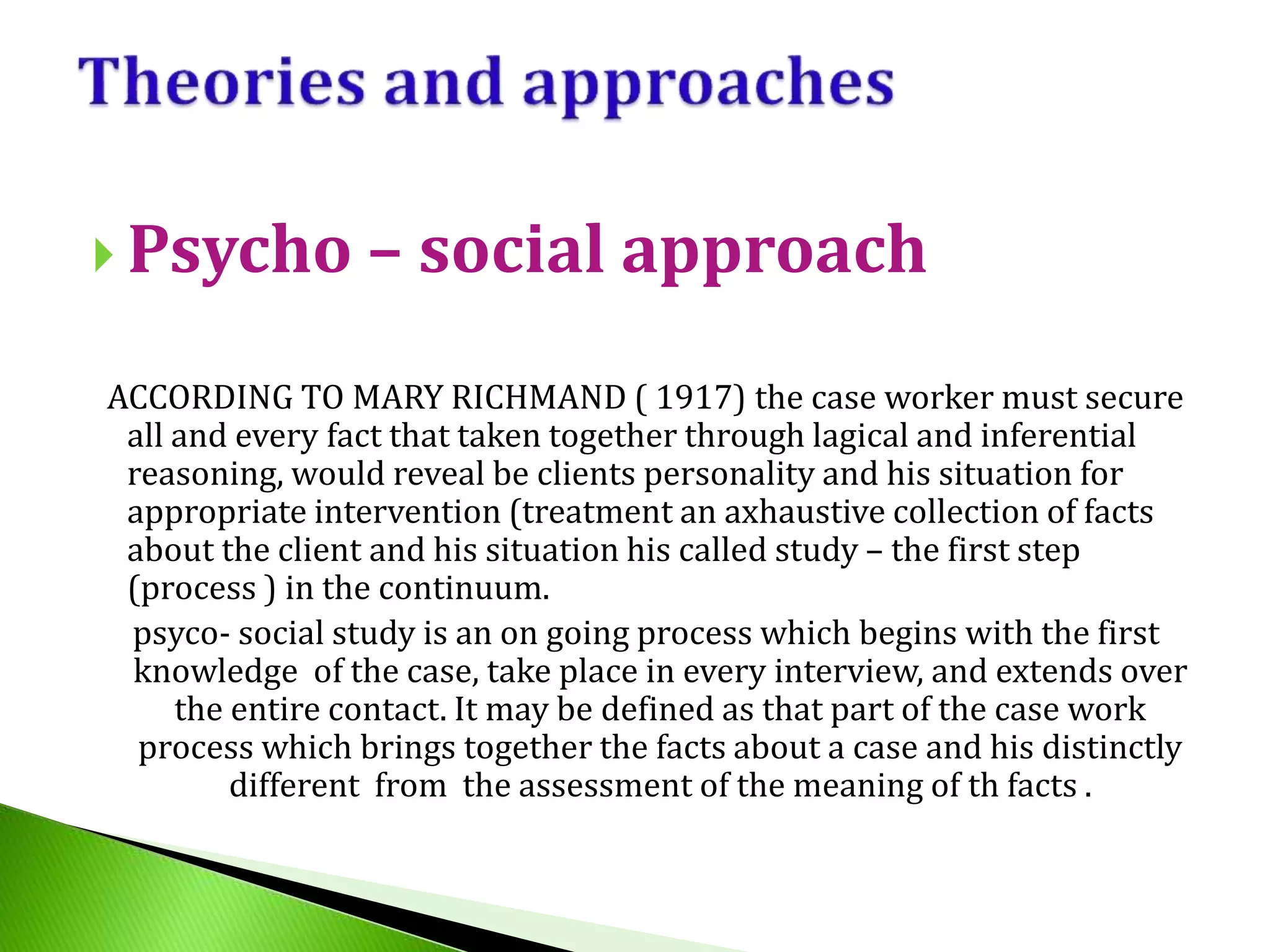  Psycho – social approach
ACCORDING TO MARY RICHMAND ( 1917) the case worker must secure
all and every fact that taken together through lagical and inferential
reasoning, would reveal be clients personality and his situation for
appropriate intervention (treatment an axhaustive collection of facts
about the client and his situation his called study – the first step
(process ) in the continuum.
psyco- social study is an on going process which begins with the first
knowledge of the case, take place in every interview, and extends over
the entire contact. It may be defined as that part of the case work
process which brings together the facts about a case and his distinctly
different from the assessment of the meaning of th facts .
 