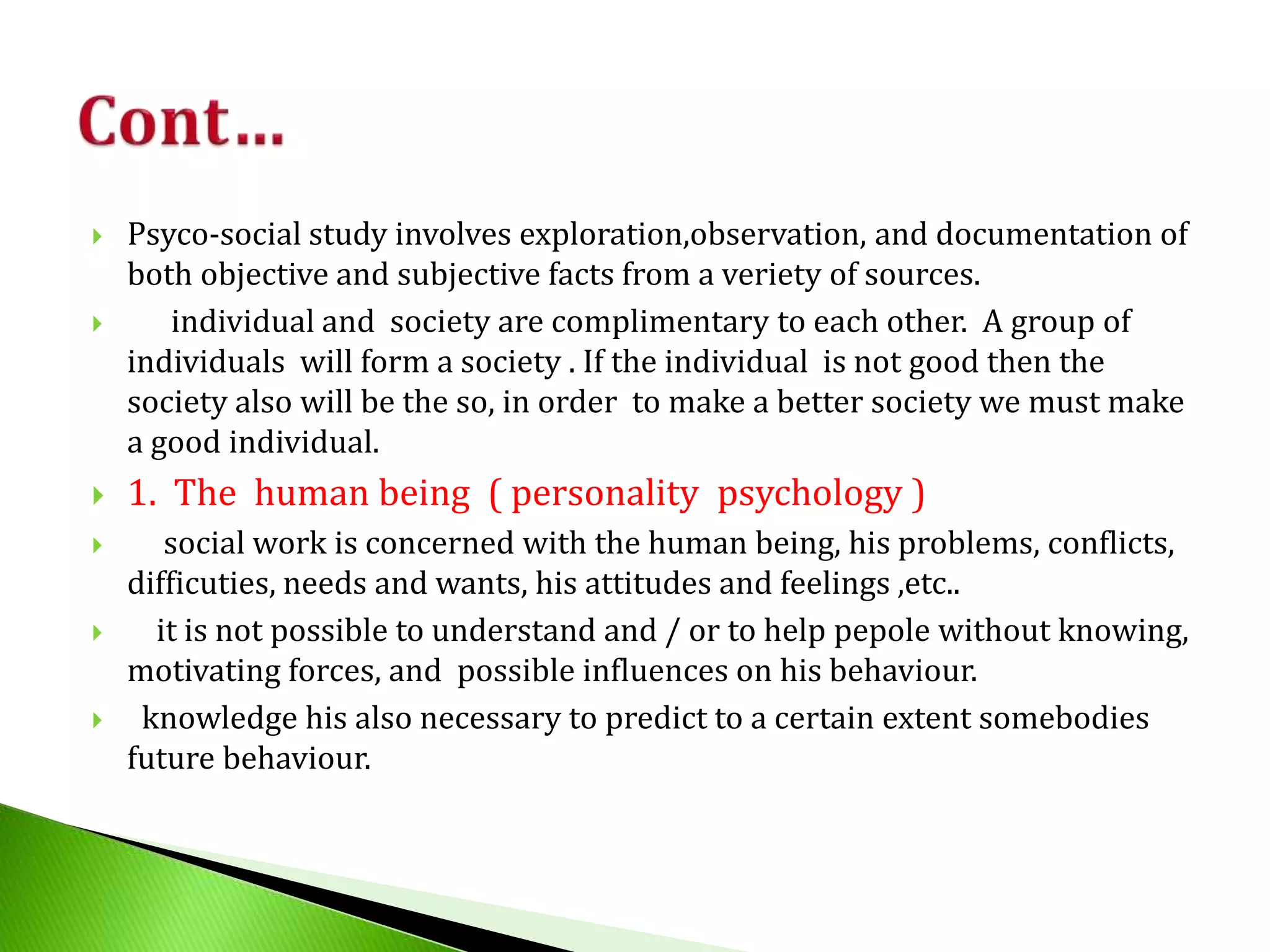  Psyco-social study involves exploration,observation, and documentation of
both objective and subjective facts from a veriety of sources.
 individual and society are complimentary to each other. A group of
individuals will form a society . If the individual is not good then the
society also will be the so, in order to make a better society we must make
a good individual.
 1. The human being ( personality psychology )
 social work is concerned with the human being, his problems, conflicts,
difficuties, needs and wants, his attitudes and feelings ,etc..
 it is not possible to understand and / or to help pepole without knowing,
motivating forces, and possible influences on his behaviour.
 knowledge his also necessary to predict to a certain extent somebodies
future behaviour.
 