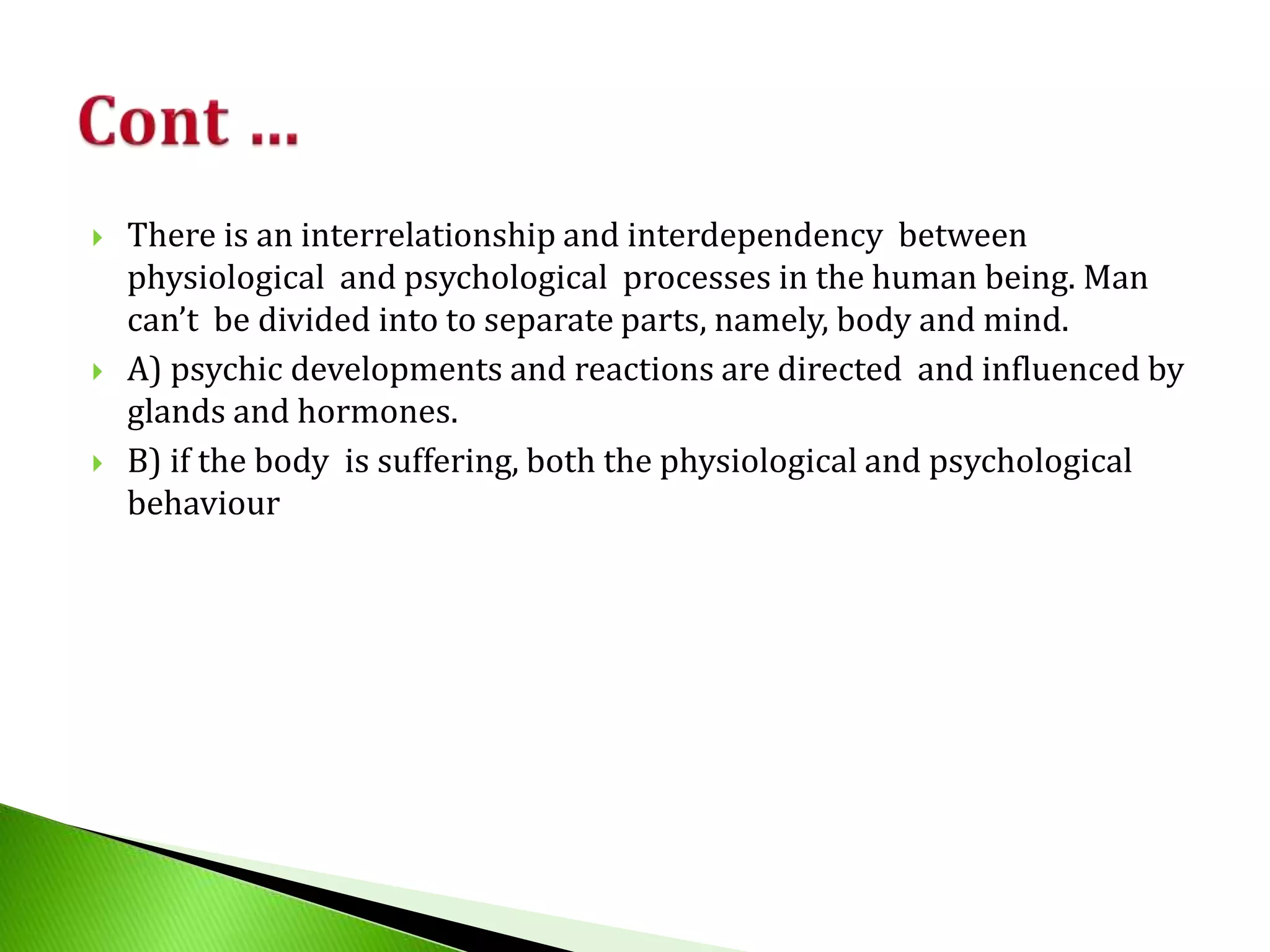  There is an interrelationship and interdependency between
physiological and psychological processes in the human being. Man
can’t be divided into to separate parts, namely, body and mind.
 A) psychic developments and reactions are directed and influenced by
glands and hormones.
 B) if the body is suffering, both the physiological and psychological
behaviour
 