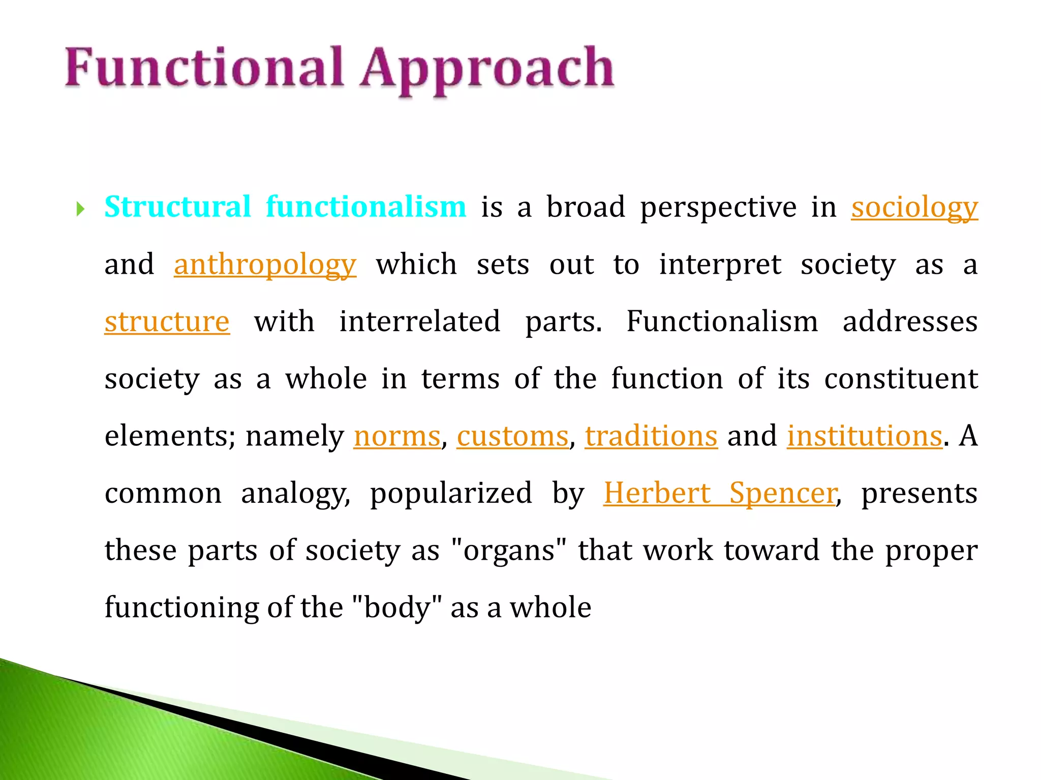  Structural functionalism is a broad perspective in sociology
and anthropology which sets out to interpret society as a
structure with interrelated parts. Functionalism addresses
society as a whole in terms of the function of its constituent
elements; namely norms, customs, traditions and institutions. A
common analogy, popularized by Herbert Spencer, presents
these parts of society as "organs" that work toward the proper
functioning of the "body" as a whole
 