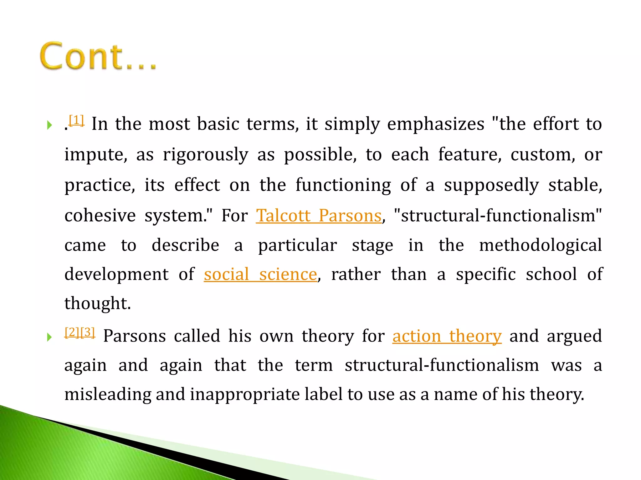  .[1] In the most basic terms, it simply emphasizes "the effort to
impute, as rigorously as possible, to each feature, custom, or
practice, its effect on the functioning of a supposedly stable,
cohesive system." For Talcott Parsons, "structural-functionalism"
came to describe a particular stage in the methodological
development of social science, rather than a specific school of
thought.
 [2][3] Parsons called his own theory for action theory and argued
again and again that the term structural-functionalism was a
misleading and inappropriate label to use as a name of his theory.
 