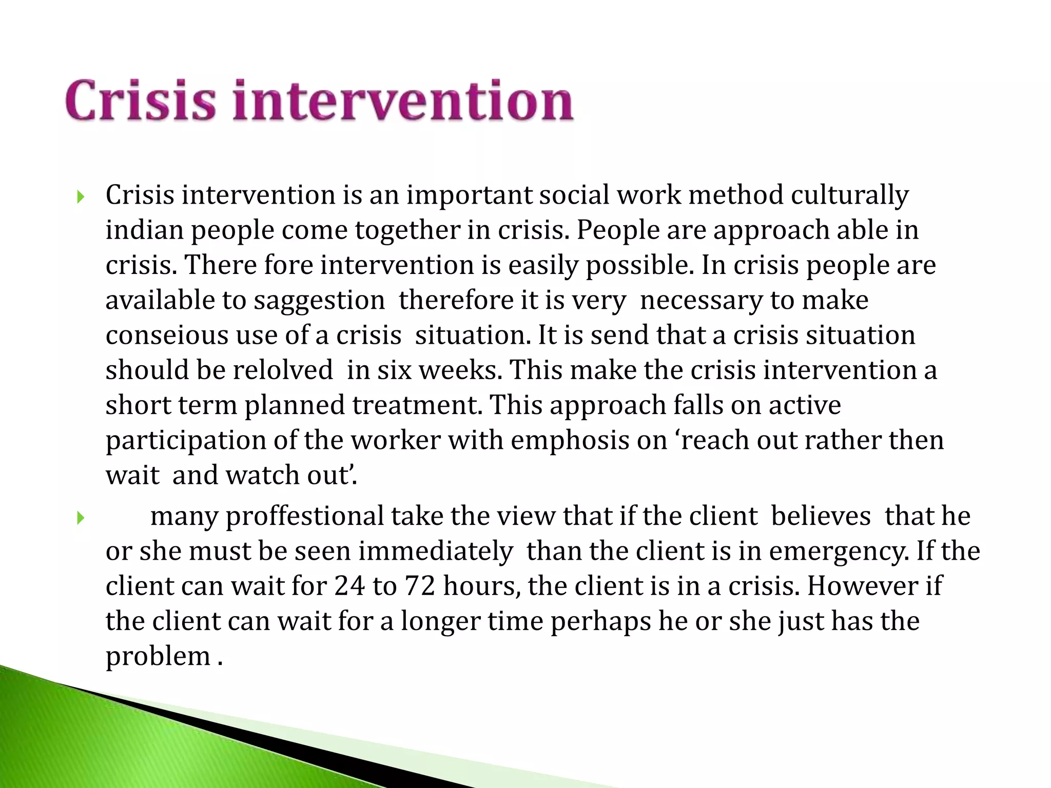  Crisis intervention is an important social work method culturally
indian people come together in crisis. People are approach able in
crisis. There fore intervention is easily possible. In crisis people are
available to saggestion therefore it is very necessary to make
conseious use of a crisis situation. It is send that a crisis situation
should be relolved in six weeks. This make the crisis intervention a
short term planned treatment. This approach falls on active
participation of the worker with emphosis on ‘reach out rather then
wait and watch out’.
 many proffestional take the view that if the client believes that he
or she must be seen immediately than the client is in emergency. If the
client can wait for 24 to 72 hours, the client is in a crisis. However if
the client can wait for a longer time perhaps he or she just has the
problem .
 