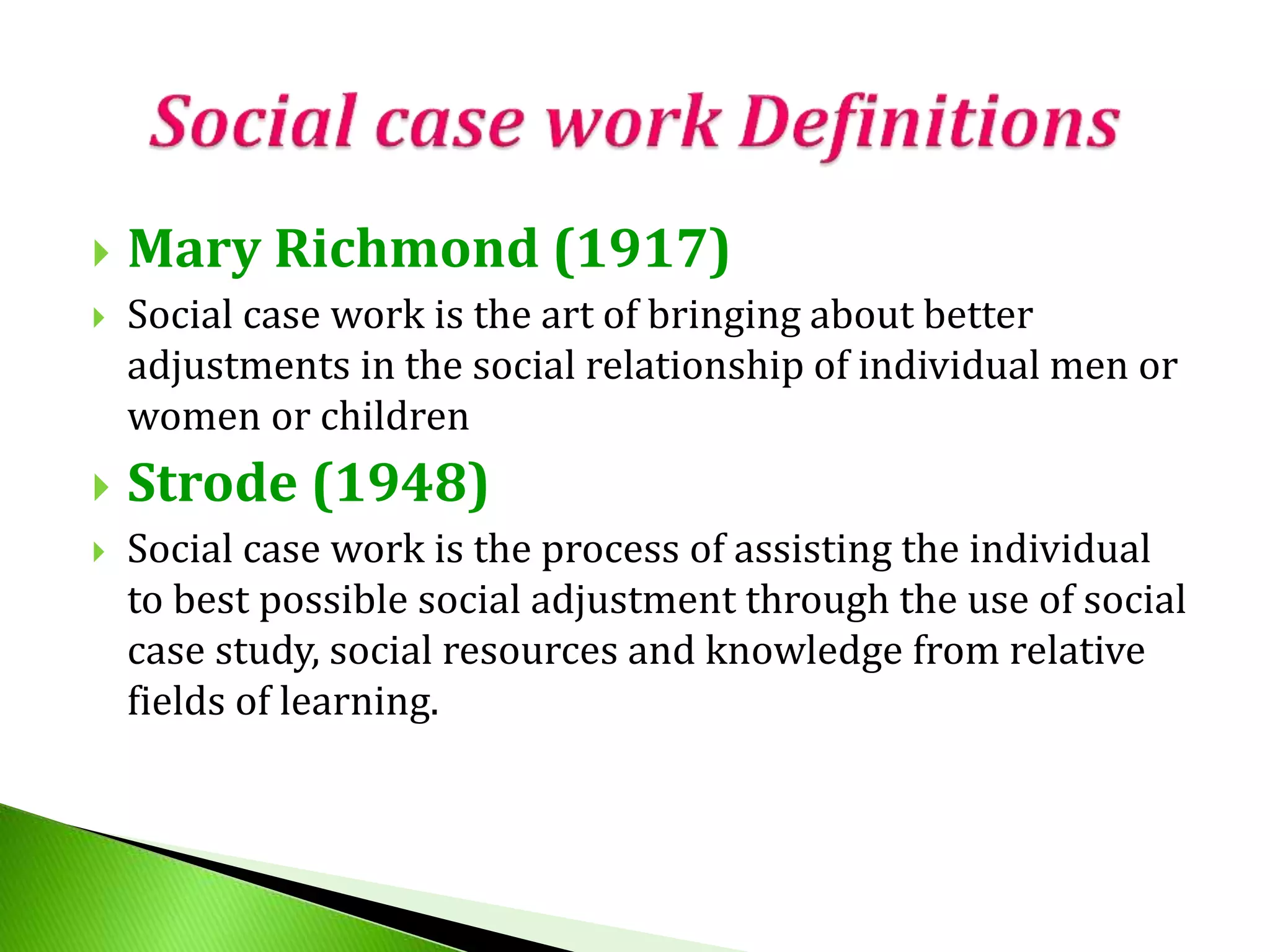  Mary Richmond (1917)
 Social case work is the art of bringing about better
adjustments in the social relationship of individual men or
women or children
 Strode (1948)
 Social case work is the process of assisting the individual
to best possible social adjustment through the use of social
case study, social resources and knowledge from relative
fields of learning.
 