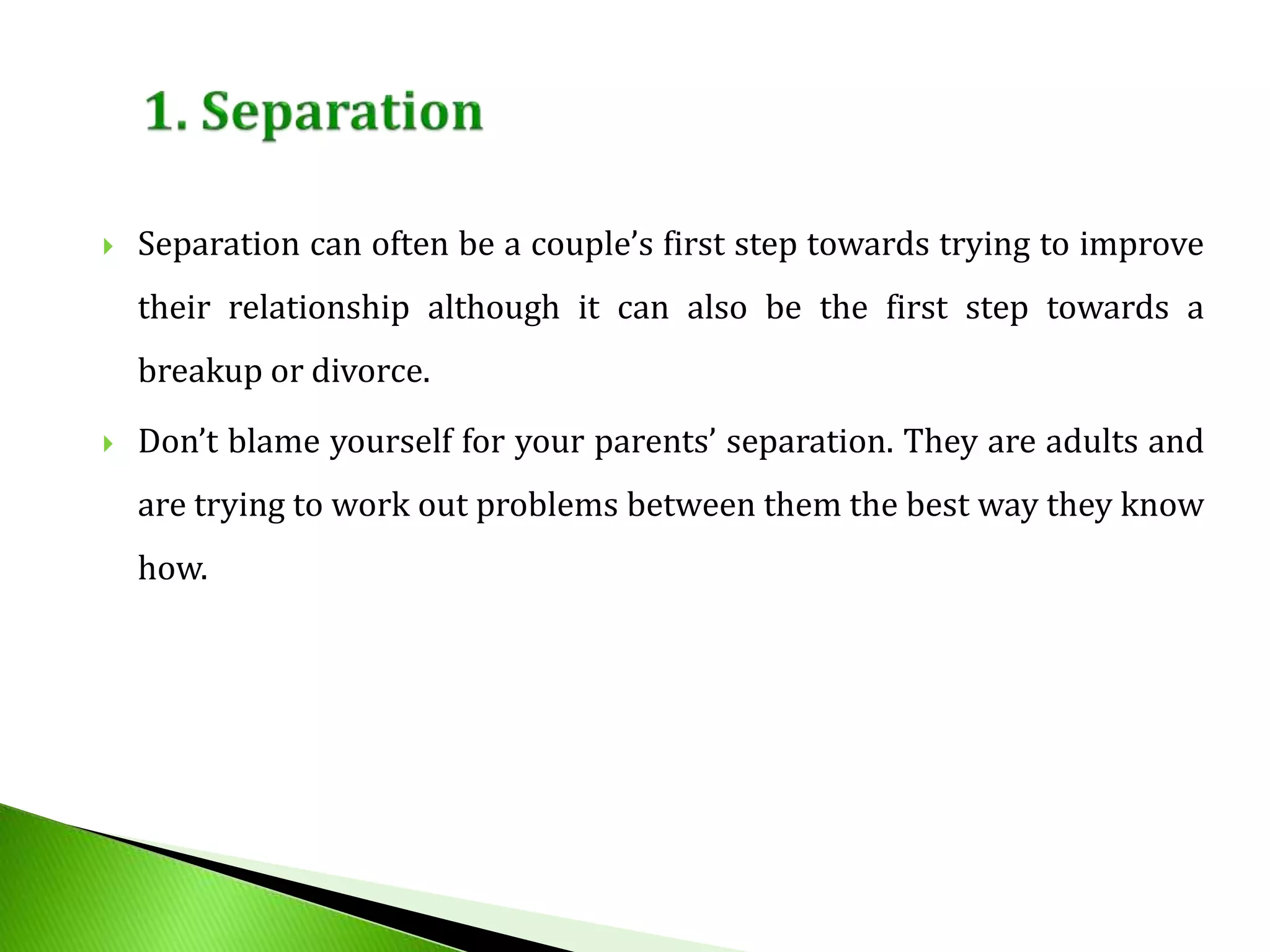  Separation can often be a couple’s first step towards trying to improve
their relationship although it can also be the first step towards a
breakup or divorce.
 Don’t blame yourself for your parents’ separation. They are adults and
are trying to work out problems between them the best way they know
how.
 