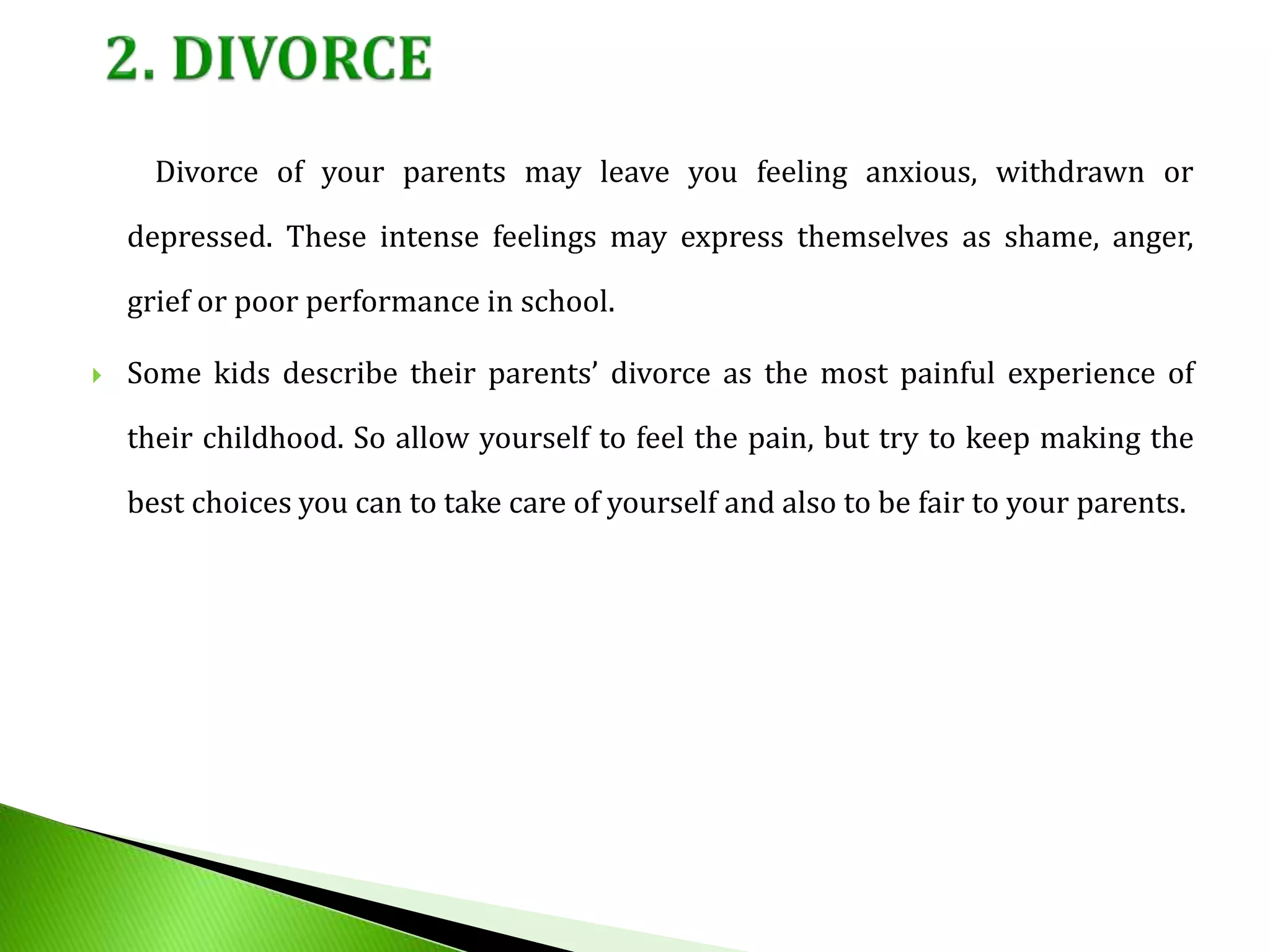 Divorce of your parents may leave you feeling anxious, withdrawn or
depressed. These intense feelings may express themselves as shame, anger,
grief or poor performance in school.
 Some kids describe their parents’ divorce as the most painful experience of
their childhood. So allow yourself to feel the pain, but try to keep making the
best choices you can to take care of yourself and also to be fair to your parents.
 