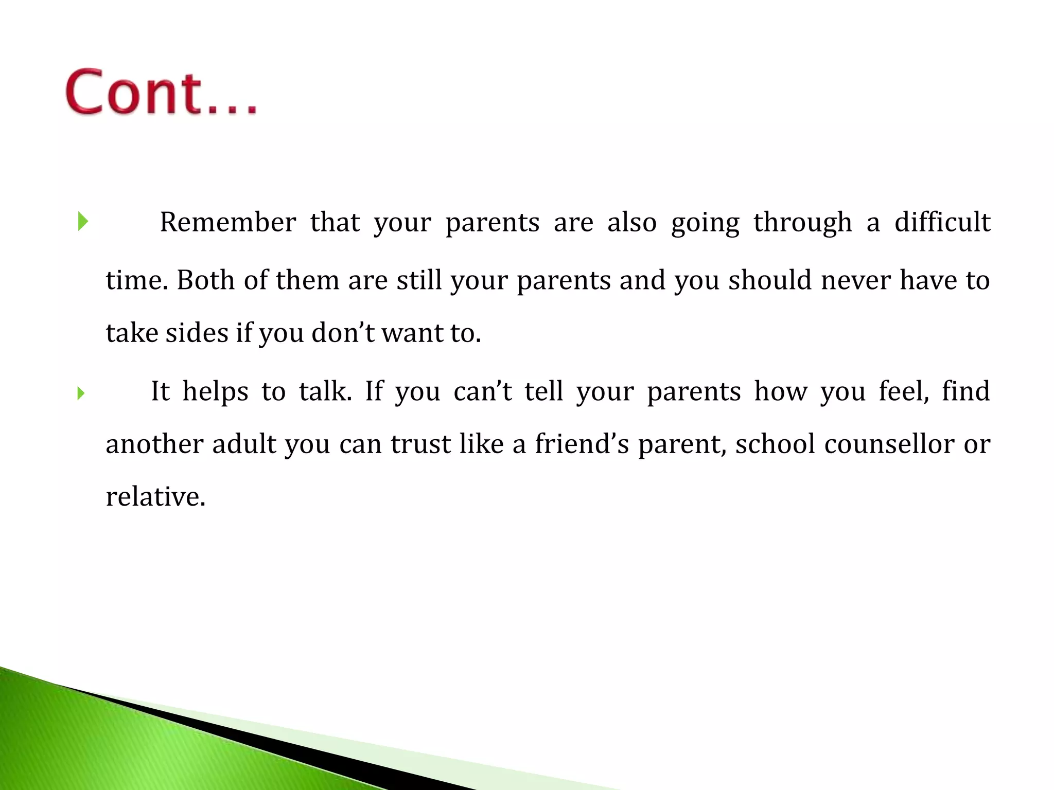  Remember that your parents are also going through a difficult
time. Both of them are still your parents and you should never have to
take sides if you don’t want to.
 It helps to talk. If you can’t tell your parents how you feel, find
another adult you can trust like a friend’s parent, school counsellor or
relative.
 