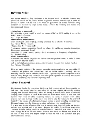 Revenue Model
The revenue model is a key component of the business model. It primarily identifies what
product or service will be created inorder to generate revenues and the ways in which the
product or service will be sold. Since there are possibilities of multiple variations, many
companies do not use one single revenue model. Some of the commonly used models have
been enumerated below;
• Advertising revenue model -
The advertising revenue model is based on contacts (CPC or CPX) making it one of the
indirect sources of revenue.
E.g., Google, Facebook
• Subscription revenue model -
Users are charged a periodic (daily, monthly or annual) fee to subscribe to a service.~
E.g., Flipkart Media, Nasscom
• Transaction fee revenue model -
A company receives commissions based on volume for enabling or executing transactions.
The revenue is generated through
transaction fees by the customer paying a fee for a transaction to the operator of a platform.
E.g., Snapdeal, eBay
• Sales revenue model -
Wholesalers and retailers of goods and services sell their products online. In terms of online
sales there are different models
such as market places as common entry points for various products from multiple vendors.
E.g., Flipkart, Urbanladder
There are more variations ‐ for example sponsoring, content‐syndication and data‐mining. E‐
Commerce will progress into creating new kinds of revenue models ‐ certainly, new and
interesting variations can be expected in the future. Especially big internet companies such as
Amazon, eBay, Google and Facebook show their great capabilities to develop new revenue
models by combining and constantly improving them.
About Snapdeal
The company founded by two school friends who had a strong urge of doing something on
their own. They started exploring with selling the discount coupons and then by regularly
changing their business model they landed to building a market place- based e-commerce
company called Snapdeal in 2010. Kunal Bahl and Rohit Bansal wanted to start their own
business, they chose an offline couponing business and named it Money Saver. 15000
coupons were sold in three months and it was time to take the business to the next level.
Inspired by the success of Alibaba.com, founders wanted to create something on similar lines.
The deals business was shut down and an online marketplace was opened instead.
It is never easy to start a business. One need to work on your ideas, find capital and investors
and then need to work hard to get results.. Snapdeal set a niche for itself in the sphere of e-
commerce in India. Initially started as an offline business, Sneapdeal went online in 2010. It
was a bumpy ride in the first few months. Mistakes were made, but lessons were learnt. It is
this kind of hard work and diligent attempt to offer the best to the customers that gave
Snapdeal its initial success.
 