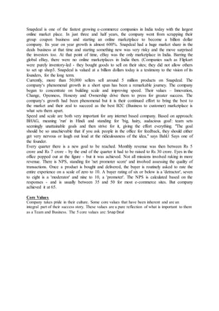 Snapdeal is one of the fastest growing e-commerce companies in India today with the largest
online market place. In just three and half years, the company went from scrapping their
group coupon business and starting an online marketplace to become a billion dollar
company. Its year on year growth is almost 600%. Snapdeal had a huge market share in the
deals business at that time and starting something new was very risky and the move surprised
the investors too. At that point of time, eBay was the only marketplace in India. Barring the
global eBay, there were no online marketplaces in India then. (Companies such as Flipkart
were purely inventory-led - they bought goods to sell on their sites; they did not allow others
to set up shop3. Snapdeal is valued at a billion dollars today is a testimony to the vision of its
founders, for the long term.
Currently, more than 50,000 sellers sell around 5 million products on Snapdeal. The
company‘s phenomenal growth in a short span has been a remarkable journey. The company
began to concentrate on building scale and improving speed. Their values – Innovation,
Change, Openness, Honesty and Ownership drive them to press for greater success. The
company‘s growth had been phenomenal but it is their continued effort to bring the best to
the market and their zeal to succeed as the best B2C (Business to customer) marketplace is
what sets them apart.
Speed and scale are both very important for any internet based company. Based on approach:
BHAG, meaning 'run' in Hindi and standing for 'big, hairy, audacious goal': team sets
seemingly unattainable goals and then strive for it, giving the effort everything. "The goal
should be so unachievable that if you ask people in the office for feedback, they should either
get very nervous or laugh out loud at the ridiculousness of the idea," says Bahl.‖ Says one of
the founder.
Every quarter there is a new goal to be reached. Monthly revenue was then between Rs 5
crore and Rs 7 crore - by the end of the quarter it had to be raised to Rs 30 crore. Eyes in the
office popped out at the figure - but it was achieved. Not all missions involved raking in more
revenue. There is NPS, standing for 'net promoter score' and involved assessing the quality of
transactions. Once a product is bought and delivered, the buyer is routinely asked to rate the
entire experience on a scale of zero to 10. A buyer rating of six or below is a 'detractor', seven
to eight is a 'moderator' and nine to 10, a 'promoter'. The NPS is calculated based on the
responses - and is usually between 35 and 50 for most e-commerce sites. But company
achieved it at 65.
Core Values
Company takes pride in their culture. Some core values that have been inherent and are an
integral part of their success story. These values are a pure reflection of what is important to them
as a Team and Business. The 5 core values are: Snap Deal
 