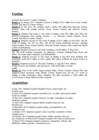 Funding
Snapdeal has received 7 rounds of funding:
Round 1: In January 2011, Snapdeal received a funding of $12 million from Nexus Venture
Partners and Indo-US Venture Partners.
Round 2: In July 2011, the company raised a further $45 million from Bessemer Venture
Partners, along with existing investors Nexus Venture Partners and Indo-US Venture
Partners.
Round 3: Snapdeal then raised a 3rd round of funding worth $50 million from eBay and
received participation from existing investors – i.e. Bessemer Venture Partners, Nexus
Venture and IndoUS Venture Partners.
Round 4: Snapdeal received its 4th round of funding of $133 million on Feb-2014. The 4th
round of funding was led by eBay with all the current institutional investors, including
Kalaari Capital, Nexus Venture Partners, Bessemer Venture Partners, Intel Capital and Saama
Capital all participating.
Round 5: Snapdeal received its 5th round of funding of $105 million in May-2014.
The 5th round included investments by Blackrock, Temasek Holdings,Premji Invest and
others. The round valued SnapDeal at $1,000,000,000.
Round 6: Snapdeal received its 6th round of funding in Oct-2014 from Softbank with
investments worth $627 million in fresh capital. This makes Softbank the largest investor in
Snapdeal.
Round 7: Snapdeal received its 7th round of funding in Aug-2015 from Alibaba
Group, Foxconn and Softbank with investments worth $500 million in fresh
capital.
Round 11: One of the world's largest pension funds, Ontario Teachers' Pension Plan, and
Singapore-based investment entity Brother Fortune Apparel have led the 11th round of
funding in online marketplace player Snapdeal. The latest investment is $200 million (Rs
1,367.6 crore) in Jasper Infotech-owned company.
Acquisitions
In June 2011, Snapdeal acquired Bangalore-based group buying site,
Grabbon.com.
In April 2012, Snapdeal acquired esportsbuy.com, an online sports goods retailer
based out of Delhi.
In May 2013, Snapdeal acquired Shopo.in, an online marketplace for Indian
handicraft products.
In April 2014, Snapdeal acquired fashion products discovery site,
Doozton.com.
In December 2014, Snapdeal acquired gifting recommendation site,
Wishpicker.com.
In January 2015, Snapdeal acquired a stake in product comparison website
Smartprix.com.
In February 2015, Snapdeal acquired luxury fashion products discovery
site, Exclusively In March 2015, Snapdeal acquired 20% stake in Gojavas.com.
In March 2015, Snapdeal acquired ecommerce management software and
fulfillment solution provider, Unicommerce.com .
 