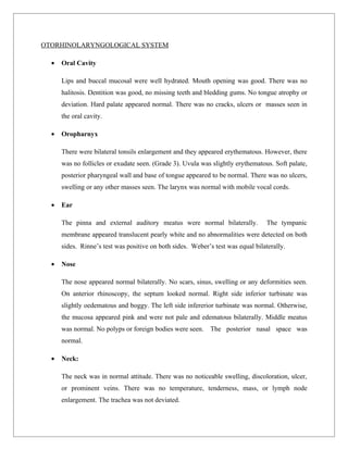 OTORHINOLARYNGOLOGICAL SYSTEM

  •   Oral Cavity

      Lips and buccal mucosal were well hydrated. Mouth opening was good. There was no
      halitosis. Dentition was good, no missing teeth and bledding gums. No tongue atrophy or
      deviation. Hard palate appeared normal. There was no cracks, ulcers or masses seen in
      the oral cavity.

  •   Oropharnyx

      There were bilateral tonsils enlargement and they appeared erythematous. However, there
      was no follicles or exudate seen. (Grade 3). Uvula was slightly erythematous. Soft palate,
      posterior pharyngeal wall and base of tongue appeared to be normal. There was no ulcers,
      swelling or any other masses seen. The larynx was normal with mobile vocal cords.

  •   Ear

      The pinna and external auditory meatus were normal bilaterally.             The tympanic
      membrane appeared translucent pearly white and no abnormalities were detected on both
      sides. Rinne’s test was positive on both sides. Weber’s test was equal bilaterally.

  •   Nose

      The nose appeared normal bilaterally. No scars, sinus, swelling or any deformities seen.
      On anterior rhinoscopy, the septum looked normal. Right side inferior turbinate was
      slightly oedematous and boggy. The left side infererior turbinate was normal. Otherwise,
      the mucosa appeared pink and were not pale and edematous bilaterally. Middle meatus
      was normal. No polyps or foreign bodies were seen. The posterior nasal space was
      normal.

  •   Neck:

      The neck was in normal attitude. There was no noticeable swelling, discoloration, ulcer,
      or prominent veins. There was no temperature, tenderness, mass, or lymph node
      enlargement. The trachea was not deviated.
 