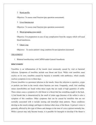 2. Renal profile

        Objective: To assess renal function (pre operation assessment)

        3. Liver function test

        Objective: To assess renal function (pre operation assessment)

        4. Blood grouping cross match

        Objective: For preparation in case of any complication from the surgery which will need
        blood transfusion.

        5. Chest x-ray

        Objective: To assess patient’s lung condition for pre-operation assessment

TREATMENT

    1. Bilateral tonsillectomy with CAPSO under General Anasthesia.

DISCUSSION

Tonsillitis is an inflammation of the tonsils most commonly caused by viral or bacterial
infection. Symptoms of tonsillitis include sore throat and fever. While viral tonsillitis must
resolve on its own, tonsillitis caused by bacteria is treatable with antibiotics, which usually
resolves symptoms in two to three days.
Chronic tonsillitis is a persistent infection in the tonsils. Since this infection is repetitive, crypts
or pockets can form in the tonsils where bacteria can store. Frequently, small, foul smelling
stones (tonsilloliths) are found within these crypts that are made of high quantities of sulfur.
These stones cause a symptom of a full throat or a throat that has something caught in the back.
A foul breath that is characterized by the smell of rotten eggs (because of the sulfur) is also a
symptom of this condition. Other symptoms that can be caused by tonsillitis that are not
normally associated with it include snoring and disturbed sleep patterns. These conditions
develop as the tonsils enlarge and begin to obstruct other areas of the throat. A person's voice is
generally affected by this type of illness and changes in the tone of voice a person normally has.
While a person may only become hoarse, it is possible for laryngitis to develop if the throat is
 