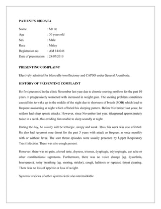 PATIENT’S BIODATA

Name                  : Mr IR
Age                   : 30 years old
Sex                   : Male
Race                  : Malay
Registration no       : AM 144046
Date of presentation : 28/07/2010


PRESENTING COMPLAINT

Electively admitted for bilaterally tonsillectomy and CAPSO under General Anasthesia.

HISTORY OF PRESENTING COMPLAINT

He first presented in the clinic November last year due to chronic snoring problem for the past 10
years. It progressively worsened with increased in weight gain. The snoring problem sometimes
caused him to wake up in the middle of the night due to shortness of breath (SOB) which lead to
frequent awakening at night which affected his sleeping pattern. Before November last yeasr, he
seldom had sleep apneic attacks. However, since November last year, ithappened approximately
twice in a week, thus rending him unable to sleep soundly at night.

During the day, he usually will be lethargic, sleepy and weak. Thus, his work was also affected.
He also had recurrent sore throat for the past 3 years with attack as frequent as once monthly
with or without fever. The sore throat episodes were usually preceded by Upper Respiratory
Tract Infection. There was also cough present.

However, there was no pain, altered taste, dryness, trismus, dysphagia, odynophagia, ear ache or
other constituitional sypmtoms. Furthermore, there was no voice change (eg. dysarthria,
hoarseness), noisy breathing (eg. snoring, stridor), cough, halitosis or repeated throat clearing.
There was no loss of appetite or loss of weight.

Systemic reviews of other systems were also unremarkable.
 