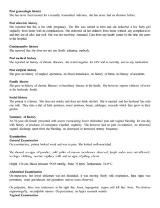 Past gynecologic history
She has never been treated for a sexually transmitted infection, she has never had an abortion before.
Past obstetric history
She reported that this is her sixth pregnancy. The first was carried to term and she delivered a live baby girl
vaginally from home with no complications. She delivered all her children from home without any complications
and they are all alive and well. She was not receiving Antenatal Care from any health centre by the time she came
to the hospital.
Contraceptive history
She reported that she does not use any family planning methods.
Past medical history
She reported no history of chronic illnesses, she tested negative for HIV and is currently not on any medication.
Past surgical history
She gave no history of surgical operations, no blood transfusion, no history of burns, no history of accidents.
Family history
She gave no history of chronic illnesses or hereditary disease in the family. She however reports a history of twins
in the husbands family.
Social history
The patient is a farmer. She does not smoke and does not drink alcohol. She is married and her husband has only
one wife. They take a diet of Irish potatoes, sweet potatoes, beans, cabbages, avocado which they grow in their
garden.
Summary of history
An 39-year-old female presented with severe excruciating lower abdominal pain and vaginal bleeding for one day
with history of products of conception expelled vaginally. She however had no pain on urination, no abnormal
vaginal discharge apart from the bleeding, no decreased or increased urinary frequency.
Examination.
General Examination
On examination, patient looked weak and was in pain. She looked well-nourished.
She showed no signs of jaundice, mild pallor of mucous membranes observed, lymph nodes were not inflamed,
no finger clubbing, normal capillary refill and no signs of pitting edema.
Height 156 cm, Blood pressure 95/65 mmHg, Pulse 76 bpm, Temperature 38.0o C
Abdominal Examination
On inspection, her lower abdomen was not distended, it was moving freely with respiration, linea nigra was
prominent, striae gravidarum not prominent and no scars observed.
On palpation, there was tenderness at the right iliac fossa, hypogastric region and left iliac fossa. No obvious
organomegally, no palpable masses. On percussion, no hyper resonant sounds.
Vaginal Examination
 