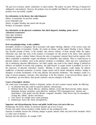 The goal was to increase uterine contractions to expel contents. The patient was given 200 mcg of misoprostol
sublingually and monitored. However, the products were not expelled and Dilatation and Curettage was done and
products were successfully expelled.
Key information in the history that aided diagnosis
History of amenorrhea for past four months.
Lower abdominal pain
History of vaginal bleeding that started with the pain
Products of conception reported
Key information in the physical examination that aided diagnosis, including points missed
Abdominal examination
Linea nigra prominent
Vaginal examination
Cervix dilated
Relevant pathophysiology to this condition
Incomplete abortion is a pregnancy that is associated with vaginal bleeding, dilatation of the cervical canal, and
passage of products of conception. Usually, the cramps are intense, and the vaginal bleeding is heavy. Patients
may describe passage of tissue, or the examiner may observe evidence of tissue passage within the vagina.
Ultrasound may show that some of the products of conception are still present in the uterus. Early placental
development requires a delicate balance between the entry of oxygenated maternal blood and the capacity of the
villous trophoblast to metabolise oxygen and eliminate its metabolites (free radicals). There is a rapid increase in
placental markers of oxidative stress as the maternal circulation is established, which may serve a physiological
role in stimulating placental differentiation, but which equally may result in free radical damage if antioxidant
defences are depleted. In normal early pregnancy, the rapid increase in oxygen tension is paralleled by a rise in
the expression of placental antioxidant enzymes. Bleeding in early pregnancy could change the delicate
equilibrium of placental production of reactive oxygen species and its natural antioxidant defences, leading to
disruption of normal development of the early placenta and placental membranes. This disruption results in a
range of adverse pregnancy outcomes, from miscarriage in the first trimester, to pre-term pre-labour rupture of
the membranes, pre-term labour, fetal growth restriction and pre-eclampsia in the third.
Causes of incomplete abortion
The actual cause of incomplete abortion is frequently unclear; the most common reasons include the following:
● An abnormal fetus that could be caused by defective chromosomes.
● Maternal factors like; chronic illnesses, including diabetes, severe high blood pressure, kidney disease,
Inadequate hormone production, acute infections, including CMV (cytomegalovirus), diseases and
abnormalities of the genital tract like fibroids, congenital anomalies. Other factors may be consumption
of drugs like caffeine, alcohol and tobacco.
● Toxic factors for example heavy metal poisoning.
● Immunologic factors like rhesus incompatibility.
Important and risk/predisposing factors and public health issues relevant to this case
Predisposing risk factors include an advanced maternal age of over 35 years.
Women who smoke tobacco products or drink alcohol are also predisposed to this.
Exposure to radiation increase risk of having changes in genetic material which may lead to fetal anomalies which
is a chief cause of abortion.
Bacterial and viral infections for example CMV
 
