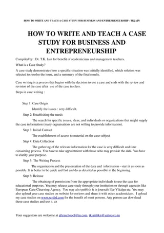 HOW TO WRITE AND TEACH A CASE STUDY FOR BUSINESS AND ENTREPRENEURSHIP ­ TKJAIN 




        HOW TO WRITE AND TEACH A CASE 
          STUDY FOR BUSINESS AND 
            ENTREPRENEURSHIP 
Compiled by : Dr. T.K. Jain for benefit of academicians and management teachers.
What is a Case Study?
A case study demonstrates how a specific situation was initially identified, which solution was 
selected to resolve the issue, and a summary of the final results.

Case writing is a process that begins with the decision to use a case and ends with the review and 
revision of the case after  use of the case in class. 
Steps in case writing : 


        Step 1: Case Origin 
                    Identify the issues : very difficult. 
         Step 2: Establishing the needs 
                    The search for specific issues, ideas, and individuals or organizations that might supply 
the case information (many orgnaisations are not willing to provide information). 
         Step 3: Initial Contact 
                    The establishment of access to material on the case subject 
         Step 4: Data Collection 
                    The gathering of the relevant information for the case is very difficult and time 
consuming process. You have to take appointment with those who may provide the data. You have 
to clarify your purpose.
         Step 5: The Writing Process 
                   The organization and the presentation of the data and  information ­ start it as soon as 
possible. It is better to be quick and fast and do as detailed as possible in the beginning. 
         Step 6: Release 
                    The obtaining of permission from the appropriate individuals to use the case for 
educational purposes. You may release case study through your institution or through agencies like 
European Case Clearning Agency.  You may also publish it in journals like Vikalpa etc. You may 
also upload your case studies on website for reviews and share it with other academicians.  I upload 
my case studies on www.scribd.com for the benefit of most persons. Any person can download 
these case studies and use it. zz


  
Your suggestons are welcome at afterschoool@in.com, tkjainbkn@yahoo.co.in
 