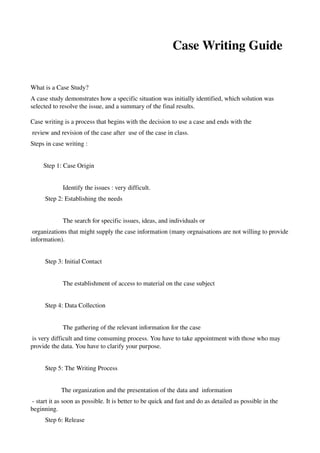                                            Case Writing Guide


What is a Case Study?
A case study demonstrates how a specific situation was initially identified, which solution was 
selected to resolve the issue, and a summary of the final results.

Case writing is a process that begins with the decision to use a case and ends with the
 review and revision of the case after  use of the case in class. 
Steps in case writing : 


        Step 1: Case Origin


                    Identify the issues : very difficult. 
         Step 2: Establishing the needs


                    The search for specific issues, ideas, and individuals or
 organizations that might supply the case information (many orgnaisations are not willing to provide 
information). 


         Step 3: Initial Contact


                    The establishment of access to material on the case subject


         Step 4: Data Collection


                    The gathering of the relevant information for the case
 is very difficult and time consuming process. You have to take appointment with those who may 
provide the data. You have to clarify your purpose. 


         Step 5: The Writing Process


                   The organization and the presentation of the data and  information
 ­ start it as soon as possible. It is better to be quick and fast and do as detailed as possible in the 
beginning. 
         Step 6: Release
 