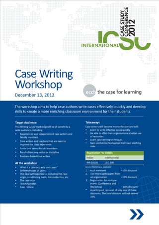 Case Writing
Workshop
December 13, 2012

The workshop aims to help case authors write cases effectively, quickly and develop
skills to create a more enriching classroom environment for their students.

Target Audience                                       Takeaways
This Writing Cases Workshop will be of benefit to a   Case writers will become more effective and will:
wide audience, including:                             s   Learn to write effective cases quickly
s    Experienced and inexperienced case writers and   s able to offer their organisations a better use
                                                          Be
     faculty members                                      of resources
                                                      s   Learn case writing techniques
s writers and teachers that are keen to
     Case
                                                      s confidence to develop their own teaching
                                                          Gain
     improve the class experience
                                                          note
s    Junior and senior faculty members
s    Faculty from any sector or discipline             Registration Fee Details
s    Business-based case writers
                                                       Indian               International

At the workshop                                        INR 16000            USD 300
sWhat is a case and why use cases?                    Service Tax Extra as applicable
sDifferent types of cases                             1.   ecch members                  –10% discount
s case writing process, including the case
 The                                                  2.   3 or more participants from
 origin, establishing leads, data collection, etc          an organization               –10% discount
s case map
 The                                                  3.   Registration for multiple
sTeaching notes                                            events (Conference and
s release
 Case                                                      Workshop)                     – 10% discount.
                                                      *    A participant can avail of only one of these
                                                           discounts. The total discount will not exceed
                                                           10%.
 