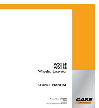 1/1
WX168
WX188
Wheeled Excavator
SERVICE MANUAL
WX168
WX188
Wheeled Excavator
Part number 48005370
English
April 2016
© 2016 CNH Industrial Italia S.p.A. All Rights Reserved.
Part number 48005370
SERVICEMANUAL
 