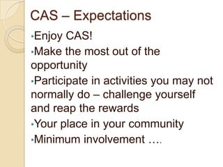 CAS – Expectations
•Enjoy  CAS!
•Make the most out of the
opportunity
•Participate in activities you may not
normally do – challenge yourself
and reap the rewards
•Your place in your community
•Minimum involvement ….
 