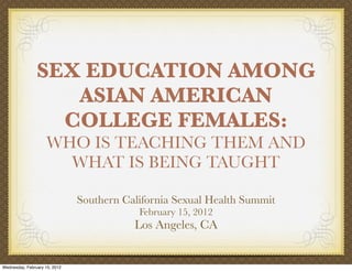 SEX EDUCATION AMONG
                   ASIAN AMERICAN
                  COLLEGE FEMALES:
                    WHO IS TEACHING THEM AND
                      WHAT IS BEING TAUGHT

                               Southern California Sexual Health Summit
                                           February 15, 2012
                                          Los Angeles, CA


Wednesday, February 15, 2012
 