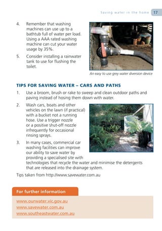 Saving water in the home              17

4.   Remember that washing
     machines can use up to a
     bathtub full of water per load.
     Using a AAA rated washing
     machine can cut your water
     usage by 35%.
5.   Consider installing a rainwater
     tank to use for flushing the
     toilet.
                                           An easy to use grey water diversion device


TIPS FOR SAVING WATER – CARS AND PATHS
1.   Use a broom, brush or rake to sweep and clean outdoor paths and
     paving instead of hosing them down with water.
2.   Wash cars, boats and other
     vehicles on the lawn (if practical)
     with a bucket not a running
     hose. Use a trigger nozzle
     or a positive shut-off nozzle
     infrequently for occasional
     rinsing sprays.
3.   In many cases, commercial car
     washing facilities can improve
     our ability to save water by
     providing a specialised site with
     technologies that recycle the water and minimise the detergents
     that are released into the drainage system.
Tips taken from http://www.savewater.com.au


For further information

www.ourwater.vic.gov.au
www.savewater.com.au
www.southeastwater.com.au
 