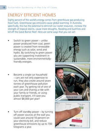 18   Sustainable Gardening in the City of Casey



     ENERGY EFFICIENT HOMES
     Eighty percent of the world’s energy comes from greenhouse gas-producing
     fossil fuels. Greenhouse gas emissions cause global warming. In Australia,
     specifically, this has the potential to diminish our water resources, increase the
     strength of tropical storms, cause more droughts, flooding and bushfires and
     kill off the Great Barrier Reef. Here are some ways that you can act:


     •     Switch to green power – unlike
           power produced from coal, green
           power is created from renewable
           energy such as solar, wind and
           hydro. By switching to green power
           you are supporting investment in
           sustainable, more environmentally-
           friendly energies.




     •     Become a single car household
           – cars are not only expensive to
           run, they also create around seven
           tonnes of greenhouse pollution
           each year. Try getting rid of one of
           your cars and sharing a ride with
           your family or friends, or using
           public transport, it’ll save you
           almost $8,000 per year!




     •     Turn off standby power – by turning
           off power sources at the wall you
           could save around 10 percent on
           your electricity bill, and reduce
           greenhouse emissions by up to 700
           kilograms a year.
 