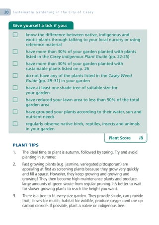 20   Sustainable Gardening in the City of Casey



     Give yourself a tick if you:

            know the difference between native, indigenous and
            exotic plants through talking to your local nursery or using
            reference material
            have more than 30% of your garden planted with plants
            listed in the Casey Indigenous Plant Guide (pp. 22-25)
            have more than 30% of your garden planted with
            sustainable plants listed on p. 26
            do not have any of the plants listed in the Casey Weed
            Guide (pp. 29–31) in your garden
            have at least one shade tree of suitable size for
            your garden
            have reduced your lawn area to less than 50% of the total
            garden area
            have grouped your plants according to their water, sun and
            nutrient needs
            regularly observe native birds, reptiles, insects and animals
            in your garden

                                                              Plant Score        /8
     PLANT TIPS
     1.   The ideal time to plant is autumn, followed by spring. Try and avoid
          planting in summer.
     2.   Fast growing plants (e.g. jasmine, variegated pittosporum) are
          appealing at first as screening plants because they grow very quickly
          and fill a space. However, they keep growing and growing and
          growing! They then become high maintenance plants and produce
          large amounts of green waste from regular pruning. It’s better to wait
          for slower growing plants to reach the height you want.
     3.   There is a tree to fit every size garden. They provide shade, can provide
          fruit, leaves for mulch, habitat for wildlife, produce oxygen and use up
          carbon dioxide. If possible, plant a native or indigenous tree.
 