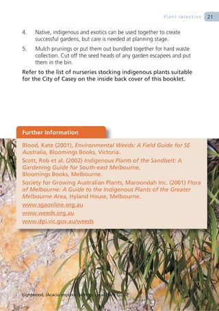 Plant selection   21

4.    Native, indigenous and exotics can be used together to create
      successful gardens, but care is needed at planning stage.
5.    Mulch prunings or put them out bundled together for hard waste
      collection. Cut off the seed heads of any garden escapees and put
      them in the bin.
Refer to the list of nurseries stocking indigenous plants suitable
for the City of Casey on the inside back cover of this booklet.




Further Information

Blood, Kate (2001), Environmental Weeds: A Field Guide for SE
Australia, Bloomings Books, Victoria.
Scott, Rob et al. (2002) Indigenous Plants of the Sandbelt: A
Gardening Guide for South-east Melbourne,
Bloomings Books, Melbourne.
Society for Growing Australian Plants, Maroondah Inc. (2001) Flora
of Melbourne: A Guide to the Indigenous Plants of the Greater
Melbourne Area, Hyland House, Melbourne.
www.sgaonline.org.au
www.weeds.org.au
www.dpi.vic.gov.au/weeds




Lightwood, (Acacia implexa) refer to Local Plant Guide
 